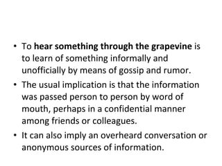 To  hear something through the grapevine  is to learn of something informally and unofficially by means of gossip and rumor. The usual implication is that the information was passed person to person by word of mouth, perhaps in a confidential manner among friends or colleagues.  It can also imply an overheard conversation or anonymous sources of information.  