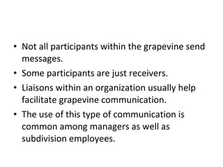 Not all participants within the grapevine send messages.  Some participants are just receivers.  Liaisons within an organization usually help facilitate grapevine communication.  The use of this type of communication is common among managers as well as subdivision employees. 