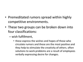 Premeditated rumors spread within highly competitive environments.  These two groups can be broken down into four classifications:  wish fulfillment,  these express the wishes and hopes of those who circulate rumors and these are the most positive and they help to stimulate the creativity of others. often solutions to work problems are a result of employees verbally expressing desire for changes.  
