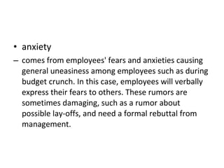 anxiety  comes from employees' fears and anxieties causing general uneasiness among employees such as during budget crunch. In this case, employees will verbally express their fears to others. These rumors are sometimes damaging, such as a rumor about possible lay-offs, and need a formal rebuttal from management.  