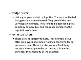 wedge drivers,  divide groups and destroy loyalties. They are motivated by aggression or even hatred. They are divisive and very negative rumors. They tend to be demeaning to a company or individual and can cause damage to the reputation of others. home stretchers.  These are anticipatory rumors. These rumors occur after employees have been waiting a long time for an announcement. There may be just one final thing necessary to complete the puzzle and this in effect enhances the ambiguity of the situation.  