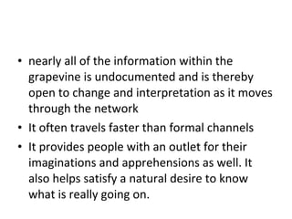 nearly all of the information within the grapevine is undocumented and is thereby open to change and interpretation as it moves through the network It often travels faster than formal channels It provides people with an outlet for their imaginations and apprehensions as well. It also helps satisfy a natural desire to know what is really going on.  