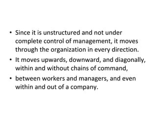 Since it is unstructured and not under complete control of management, it moves through the organization in every direction. It moves upwards, downward, and diagonally, within and without chains of command,  between workers and managers, and even within and out of a company. 