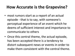 How Accurate is the Grapevine?  most rumors start as a report of an actual episode - that is to say, with someone's perceptual experience of an event which he deems of sufficient interest and importance to communicate to others Once this central theme, the actual episode, has been accepted there is a tendency to distort subsequent news or events in order to make them consistent with the central theme.  