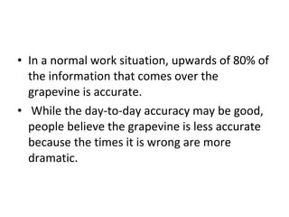 In a normal work situation, upwards of 80% of the information that comes over the grapevine is accurate. While the day-to-day accuracy may be good, people believe the grapevine is less accurate because the times it is wrong are more dramatic.  
