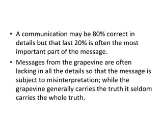 A communication may be 80% correct in details but that last 20% is often the most important part of the message.  Messages from the grapevine are often lacking in all the details so that the message is subject to misinterpretation; while the grapevine generally carries the truth it seldom carries the whole truth.  