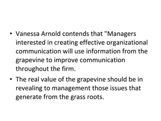 Vanessa Arnold contends that "Managers interested in creating effective organizational communication will use information from the grapevine to improve communication throughout the firm. The real value of the grapevine should be in revealing to management those issues that generate from the grass roots.  