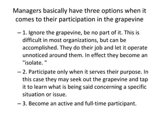 Managers basically have three options when it comes to their participation in the grapevine 1. Ignore the grapevine, be no part of it. This is difficult in most organizations, but can be accomplished. They do their job and let it operate unnoticed around them. In effect they become an "isolate. "  2. Participate only when it serves their purpose. In this case they may seek out the grapevine and tap it to learn what is being said concerning a specific situation or issue.  3. Become an active and full-time participant.  