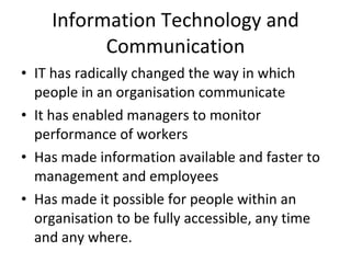 IT has radically changed the way in which people in an organisation communicate It has enabled managers to monitor performance of workers Has made information available and faster to management and employees Has made it possible for people within an organisation to be fully accessible, any time and any where. Information Technology and Communication 