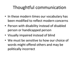 Thoughtful communication In these modern times our vocabulary has been modified to reflect modern concerns Person with disability instead of disabled person or handicapped person Visually impaired instead of blind We must be sensitive to how our choice of words might offend others and may be politically incorrect 