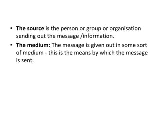 The source  is the person or group or organisation sending out the message /information.  The medium:  The message is given out in some sort of medium - this is the means by which the message is sent.  