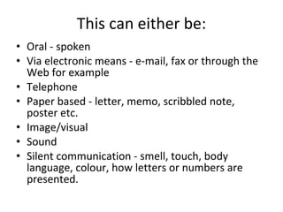 Oral - spoken Via electronic means - e-mail, fax or through the Web for example Telephone Paper based - letter, memo, scribbled note, poster etc. Image/visual Sound Silent communication - smell, touch, body language, colour, how letters or numbers are presented.  This can either be: 
