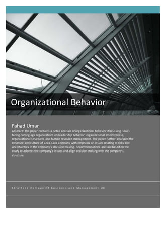 Fahad Umar
Abstract: The paper contains a detail analysis of organizational behavior discussing issues
facing cutting age organizations on leadership behavior, organizational effectiveness,
organizational structures and human resource management. The paper further analyzed the
structure and culture of Coca-Cola Company with emphasis on issues relating to ricks and
uncertainties in the company’s decision making. Recommendations are laid based on the
study to address the company’s issues and align decision-making with the company’s
structure.
Organizational Behavior
S t r a t f o r d C o l l a g e O f B u s i n e s s a n d M a n a g e m e n t U K
 