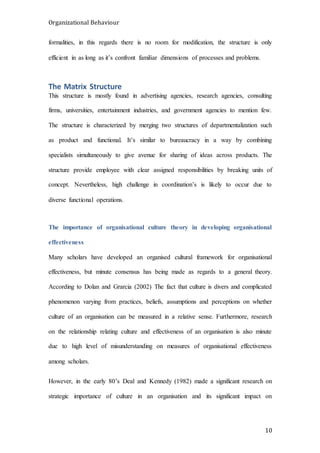 Organizational Behaviour
10
formalities, in this regards there is no room for modification, the structure is only
efficient in as long as it’s confront familiar dimensions of processes and problems.
The Matrix Structure
This structure is mostly found in advertising agencies, research agencies, consulting
firms, universities, entertainment industries, and government agencies to mention few.
The structure is characterized by merging two structures of departmentalization such
as product and functional. It’s similar to bureaucracy in a way by combining
specialists simultaneously to give avenue for sharing of ideas across products. The
structure provide employee with clear assigned responsibilities by breaking units of
concept. Nevertheless, high challenge in coordination’s is likely to occur due to
diverse functional operations.
The importance of organisational culture theory in developing organisational
effectiveness
Many scholars have developed an organised cultural framework for organisational
effectiveness, but minute consensus has being made as regards to a general theory.
According to Dolan and Grarcia (2002) The fact that culture is divers and complicated
phenomenon varying from practices, beliefs, assumptions and perceptions on whether
culture of an organisation can be measured in a relative sense. Furthermore, research
on the relationship relating culture and effectiveness of an organisation is also minute
due to high level of misunderstanding on measures of organisational effectiveness
among scholars.
However, in the early 80’s Deal and Kennedy (1982) made a significant research on
strategic importance of culture in an organisation and its significant impact on
 
