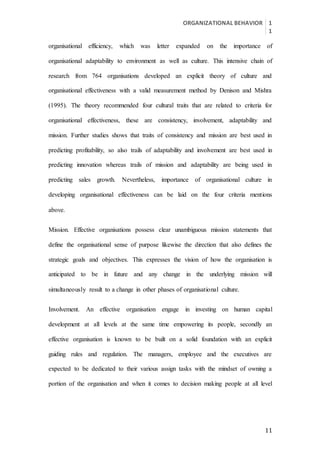 ORGANIZATIONAL BEHAVIOR 1
1
11
organisational efficiency, which was letter expanded on the importance of
organisational adaptability to environment as well as culture. This intensive chain of
research from 764 organisations developed an explicit theory of culture and
organisational effectiveness with a valid measurement method by Denison and Mishra
(1995). The theory recommended four cultural traits that are related to criteria for
organisational effectiveness, these are consistency, involvement, adaptability and
mission. Further studies shows that traits of consistency and mission are best used in
predicting profitability, so also trails of adaptability and involvement are best used in
predicting innovation whereas trails of mission and adaptability are being used in
predicting sales growth. Nevertheless, importance of organisational culture in
developing organisational effectiveness can be laid on the four criteria mentions
above.
Mission. Effective organisations possess clear unambiguous mission statements that
define the organisational sense of purpose likewise the direction that also defines the
strategic goals and objectives. This expresses the vision of how the organisation is
anticipated to be in future and any change in the underlying mission will
simultaneously result to a change in other phases of organisational culture.
Involvement. An effective organisation engage in investing on human capital
development at all levels at the same time empowering its people, secondly an
effective organisation is known to be built on a solid foundation with an explicit
guiding rules and regulation. The managers, employee and the executives are
expected to be dedicated to their various assign tasks with the mindset of owning a
portion of the organisation and when it comes to decision making people at all level
 