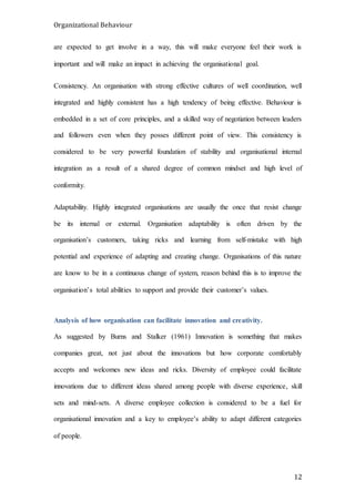 Organizational Behaviour
12
are expected to get involve in a way, this will make everyone feel their work is
important and will make an impact in achieving the organisational goal.
Consistency. An organisation with strong effective cultures of well coordination, well
integrated and highly consistent has a high tendency of being effective. Behaviour is
embedded in a set of core principles, and a skilled way of negotiation between leaders
and followers even when they posses different point of view. This consistency is
considered to be very powerful foundation of stability and organisational internal
integration as a result of a shared degree of common mindset and high level of
conformity.
Adaptability. Highly integrated organisations are usually the once that resist change
be its internal or external. Organisation adaptability is often driven by the
organisation’s customers, taking ricks and learning from self-mistake with high
potential and experience of adapting and creating change. Organisations of this nature
are know to be in a continuous change of system, reason behind this is to improve the
organisation’s total abilities to support and provide their customer’s values.
Analysis of how organisation can facilitate innovation and creativity.
As suggested by Burns and Stalker (1961) Innovation is something that makes
companies great, not just about the innovations but how corporate comfortably
accepts and welcomes new ideas and ricks. Diversity of employee could facilitate
innovations due to different ideas shared among people with diverse experience, skill
sets and mind-sets. A diverse employee collection is considered to be a fuel for
organisational innovation and a key to employee’s ability to adapt different categories
of people.
 
