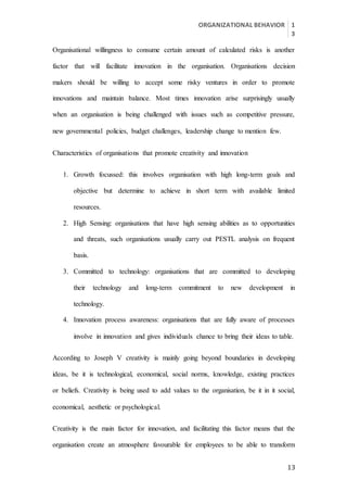 ORGANIZATIONAL BEHAVIOR 1
3
13
Organisational willingness to consume certain amount of calculated risks is another
factor that will facilitate innovation in the organisation. Organisations decision
makers should be willing to accept some risky ventures in order to promote
innovations and maintain balance. Most times innovation arise surprisingly usually
when an organisation is being challenged with issues such as competitive pressure,
new governmental policies, budget challenges, leadership change to mention few.
Characteristics of organisations that promote creativity and innovation
1. Growth focussed: this involves organisation with high long-term goals and
objective but determine to achieve in short term with available limited
resources.
2. High Sensing: organisations that have high sensing abilities as to opportunities
and threats, such organisations usually carry out PESTL analysis on frequent
basis.
3. Committed to technology: organisations that are committed to developing
their technology and long-term commitment to new development in
technology.
4. Innovation process awareness: organisations that are fully aware of processes
involve in innovation and gives individuals chance to bring their ideas to table.
According to Joseph V creativity is mainly going beyond boundaries in developing
ideas, be it is technological, economical, social norms, knowledge, existing practices
or beliefs. Creativity is being used to add values to the organisation, be it in it social,
economical, aesthetic or psychological.
Creativity is the main factor for innovation, and facilitating this factor means that the
organisation create an atmosphere favourable for employees to be able to transform
 