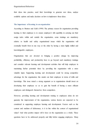 Organizational Behaviour
14
their ideas into practice, used their knowledge to generate new ideas, analyse
available options and make decision on how to implement those ideas.
The importance of learning in an organisation
According to Bratton and Gold (1999) The primary reason for organisation providing
learning to their employee is to ensure employee’s full capability in carrying out their
assign tasks within and outside the organisation, some trainings are mandatory
relative to health and safety organisational issues which the organisation will
eventually benefit from in one way or the other by having a more highly skilled and
knowledgeable employees.
Organisations that are devoted in bringing a positive change by improving
profitability, efficiency and productivity have to go beyond such mandatory trainings
and consider relevant learning and development activities that will help employee in
maximizing his/her potentials there by providing the organisation with a more
valuable input. Supporting learning and development could be strong competitive
advantage for the organisation; this stands out their employee in terms of skills and
knowledge. This issue raised a strong argument as to organisations should invest on
developing their employee so as to gain the benefit of having a more efficient
employees and distinguish themselves from competitors.
However, providing learning and development training to employees alone do not
guaranty the improvement of the organisation, various factors are expected to be
considered in supporting employee learning and development. Factors such as the
content and medium of deliverance, is it in line within the context of organisational
values? And what positive impact will it have on the organisation as a whole. These
questions have to be addressed properly and fully before engaging employees. Many
 