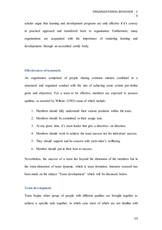ORGANIZATIONAL BEHAVIOR 1
5
15
scholar argue that learning and development programs are only effective if it’s convey
in practical approach and transferred back to organisation. Furthermore, many
organisations are acquainted with the importance of rendering learning and
developments through an accredited certify body.
Effectiveness of teamwork
An organisation comprised of people sharing common mission combined in a
structured and organized conduct with the aim of achieving some certain pre-define
goals and objectives. For a team to be effective, members are expected to possess
qualities as asserted by Wilkins (1983) some of which include:
1. Members should fully understand their various positions within the team.
2. Members should be committed to their assign task.
3. At any given time, it’s team leader that give a directives on direction.
4. Members should work to achieve the team success not for individual success.
5. They should support and be concern with each other’s wellbeing.
6. Member should put in their best to success.
Nevertheless, the success of a team lies beyond the dimension of the members but in
the extra-dimension of team dynamic, which is team formation. Intensive research has
been made on the subject “Team development” which will be discussed below.
Team development.
Team begins when group of people with different qualities are brought together to
achieve a specific task together, in which case most of which are not familiar with
 