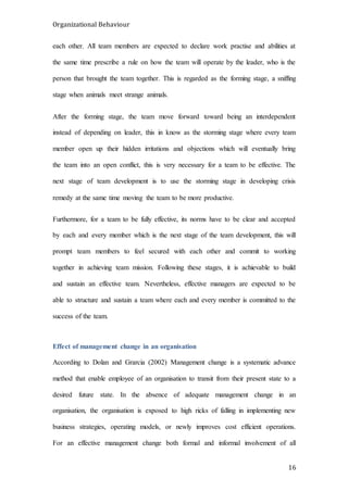 Organizational Behaviour
16
each other. All team members are expected to declare work practise and abilities at
the same time prescribe a rule on how the team will operate by the leader, who is the
person that brought the team together. This is regarded as the forming stage, a sniffing
stage when animals meet strange animals.
After the forming stage, the team move forward toward being an interdependent
instead of depending on leader, this in know as the storming stage where every team
member open up their hidden irritations and objections which will eventually bring
the team into an open conflict, this is very necessary for a team to be effective. The
next stage of team development is to use the storming stage in developing crisis
remedy at the same time moving the team to be more productive.
Furthermore, for a team to be fully effective, its norms have to be clear and accepted
by each and every member which is the next stage of the team development, this will
prompt team members to feel secured with each other and commit to working
together in achieving team mission. Following these stages, it is achievable to build
and sustain an effective team. Nevertheless, effective managers are expected to be
able to structure and sustain a team where each and every member is committed to the
success of the team.
Effect of management change in an organisation
According to Dolan and Grarcia (2002) Management change is a systematic advance
method that enable employee of an organisation to transit from their present state to a
desired future state. In the absence of adequate management change in an
organisation, the organisation is exposed to high ricks of falling in implementing new
business strategies, operating models, or newly improves cost efficient operations.
For an effective management change both formal and informal involvement of all
 