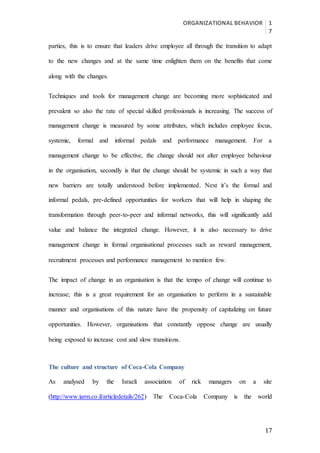 ORGANIZATIONAL BEHAVIOR 1
7
17
parties, this is to ensure that leaders drive employee all through the transition to adapt
to the new changes and at the same time enlighten them on the benefits that come
along with the changes.
Techniques and tools for management change are becoming more sophisticated and
prevalent so also the rate of special skilled professionals is increasing. The success of
management change is measured by some attributes, which includes employee focus,
systemic, formal and informal pedals and performance management. For a
management change to be effective, the change should not alter employee behaviour
in the organisation, secondly is that the change should be systemic in such a way that
new barriers are totally understood before implemented. Next it’s the formal and
informal pedals, pre-defined opportunities for workers that will help in shaping the
transformation through peer-to-peer and informal networks, this will significantly add
value and balance the integrated change. However, it is also necessary to drive
management change in formal organisational processes such as reward management,
recruitment processes and performance management to mention few.
The impact of change in an organisation is that the tempo of change will continue to
increase; this is a great requirement for an organisation to perform in a sustainable
manner and organisations of this nature have the propensity of capitalizing on future
opportunities. However, organisations that constantly oppose change are usually
being exposed to increase cost and slow transitions.
The culture and structure of Coca-Cola Company
As analysed by the Israeli association of rick managers on a site
(http://www.iarm.co.il/articledetails/262) The Coca-Cola Company is the world
 