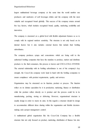 Organizational Behaviour
18
largest multinational beverage company at the same time the world number one
producers and marketers of soft beverages drinks and the company with the most
valuable and recognised brand globally. This success of the company rotates around
five key factors, which includes recognised brand, quality, marketing, availability and
innovation.
The company is structured on a global level with flexible adjustment features so as to
comply with its regional markets sensitivity. The structure is not only based on its
internal factors but it also includes external factors that include their bottling
subordinates.
The company produces syrups and concentrates which are being sold to the
authorised bottling companies that have the mandate to produce, market and distribute
products to the final consumers, this process is known and COCA-COLA SYSTEM.
The external relationship with its bottling subordinates is one of the company’s key
strength, the Coca-Cola company work hand in hand with the bottling companies to
ensure compliance with product requirements, quality and services.
Organisations may be structured on its function, product or process. The function
reflect on its distinct specialism be it in production, marketing, finance or distribution
while the product reflect directly on it product and the process could be in its
manufacturing, packing, storing or delivering. However, organisational structure is
usually design in order to meets its aims. In this regards a structure should be design
to accommodate different ideas sharing within the organisation and flexible decision-
making and a proper management control.
A multinational global organisation like the Coca-Cola Company has a flexible
structure that not only focused on product, marketing, distribution of finance but also
 
