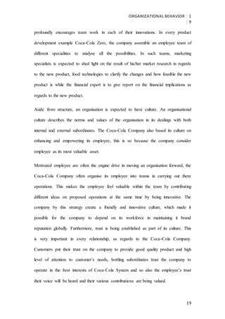 ORGANIZATIONAL BEHAVIOR 1
9
19
profoundly encourages team work in each of their innovations. In every product
development example Coca-Cola Zero, the company assemble an employee team of
different specialities to analyse all the possibilities. In such teams, marketing
specialists is expected to shed light on the result of his/her market research in regards
to the new product, food technologies to clarify the changes and how feasible the new
product is while the financial expert is to give report on the financial implications as
regards to the new product.
Aside from structure, an organisation is expected to have culture. An organisational
culture describes the norms and values of the organisation in its dealings with both
internal and external subordinates. The Coca-Cola Company also based its culture on
enhancing and empowering its employee, this is so because the company consider
employee as its most valuable asset.
Motivated employee are often the engine drive in moving an organisation forward, the
Coca-Cola Company often organise its employee into teams in carrying out there
operations. This makes the employee feel valuable within the team by contributing
different ideas on proposed operations at the same time by being innovative. The
company by this strategy create a friendly and innovative culture, which made it
possible for the company to depend on its workforce in maintaining it brand
reputation globally. Furthermore, trust is being established as part of its culture. This
is very important in every relationship, as regards to the Coca-Cola Company.
Customers put their trust on the company to provide good quality product and high
level of attention to customer’s needs, bottling subordinates trust the company to
operate in the best interests of Coca-Cola System and so also the employee’s trust
their voice will be heard and their various contributions are being valued.
 