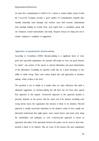 Organizational Behaviour
20
An open free communications is belief to be a means to sustain culture, based on that
the Coca-Cola Company provide a good number of communication channels thus;
monthly leadership team meetings and workers team brief sessions, departmental
team meetings holding on weekly basis, each region have a consultative group with
one European council representative and lastly, frequent surveys are being sent out to
monitor employee’s complains or suggestions.
Approaches to organisational decision-making
According to Corneilssen (2008) Decision-making is a significant factor in every
good and successful organisation, the question still remain on ‘how can good decision
be made?’ one portion of the answer is relevant information and good interpretation
of the information. Consulting an expertise could also be a good advantage so also
ability to admit wrong. There exist various logical aids and approaches to decision-
making, which of these is the best?
The questions is not as simple as it sounds, there are many references that made a
situational suggestions on decision-making but still there has not been clear agreed
best approach in this regards. Version-led approach in this approach decision is
precisely depends on the person with the vision, and if for instance something went
wrong he/she leaves the organisation that decision is likely to be abandon. Plan-led
approach is usually excessively dependent on the planner’s point of view; usually one
directional professional that might ignore some crucial factors and needs carry along
the stakeholders and politicians as well. Consensus-led approach is based on
agreement and unless if the agreement between the parties can be reach in short time,
decision is likely to be delayed. This are some of the reasons why most organisation
 
