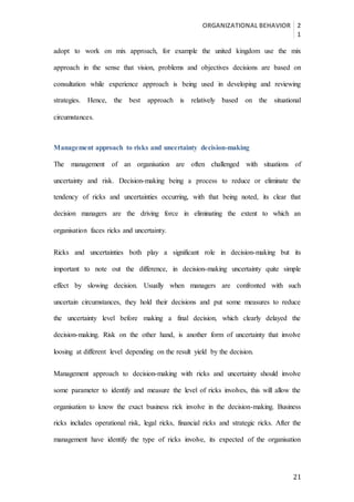 ORGANIZATIONAL BEHAVIOR 2
1
21
adopt to work on mix approach, for example the united kingdom use the mix
approach in the sense that vision, problems and objectives decisions are based on
consultation while experience approach is being used in developing and reviewing
strategies. Hence, the best approach is relatively based on the situational
circumstances.
Management approach to risks and uncertainty decision-making
The management of an organisation are often challenged with situations of
uncertainty and risk. Decision-making being a process to reduce or eliminate the
tendency of ricks and uncertainties occurring, with that being noted, its clear that
decision managers are the driving force in eliminating the extent to which an
organisation faces ricks and uncertainty.
Ricks and uncertainties both play a significant role in decision-making but its
important to note out the difference, in decision-making uncertainty quite simple
effect by slowing decision. Usually when managers are confronted with such
uncertain circumstances, they hold their decisions and put some measures to reduce
the uncertainty level before making a final decision, which clearly delayed the
decision-making. Risk on the other hand, is another form of uncertainty that involve
loosing at different level depending on the result yield by the decision.
Management approach to decision-making with ricks and uncertainty should involve
some parameter to identify and measure the level of ricks involves, this will allow the
organisation to know the exact business rick involve in the decision-making. Business
ricks includes operational risk, legal ricks, financial ricks and strategic ricks. After the
management have identify the type of ricks involve, its expected of the organisation
 