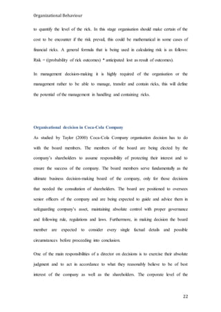 Organizational Behaviour
22
to quantify the level of the rick. In this stage organisation should make certain of the
cost to be encounter if the risk prevail, this could be mathematical in some cases of
financial ricks. A general formula that is being used in calculating risk is as follows:
Risk = ((probability of rick outcomes) * anticipated lost as result of outcomes).
In management decision-making it is highly required of the organisation or the
management rather to be able to manage, transfer and contain ricks, this will define
the potential of the management in handling and containing ricks.
Organisational decision in Coca-Cola Company
As studied by Taylor (2000) Coca-Cola Company organisation decision has to do
with the board members. The members of the board are being elected by the
company’s shareholders to assume responsibility of protecting their interest and to
ensure the success of the company. The board members serve fundamentally as the
ultimate business decision-making board of the company, only for those decisions
that needed the consultation of shareholders. The board are positioned to oversees
senior officers of the company and are being expected to guide and advice them in
safeguarding company’s asset, maintaining absolute control with proper governance
and following rule, regulations and laws. Furthermore, in making decision the board
member are expected to consider every single factual details and possible
circumstances before proceeding into conclusion.
One of the main responsibilities of a director on decisions is to exercise their absolute
judgment and to act in accordance to what they reasonably believe to be of best
interest of the company as well as the shareholders. The corporate level of the
 