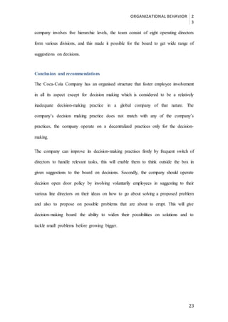 ORGANIZATIONAL BEHAVIOR 2
3
23
company involves five hierarchic levels, the team consist of eight operating directors
form various divisions, and this made it possible for the board to get wide range of
suggestions on decisions.
Conclusion and recommendations
The Coca-Cola Company has an organised structure that foster employee involvement
in all its aspect except for decision making which is considered to be a relatively
inadequate decision-making practice in a global company of that nature. The
company’s decision making practice does not match with any of the company’s
practices, the company operate on a decentralized practices only for the decision-
making.
The company can improve its decision-making practises firstly by frequent switch of
directors to handle relevant tasks, this will enable them to think outside the box in
given suggestions to the board on decisions. Secondly, the company should operate
decision open door policy by involving voluntarily employees in suggesting to their
various line directors on their ideas on how to go about solving a proposed problem
and also to propose on possible problems that are about to erupt. This will give
decision-making board the ability to widen their possibilities on solutions and to
tackle small problems before growing bigger.
 