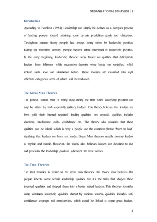 ORGANIZATIONAL BEHAVIOR 3
3
Introduction
According to Fombrun (1984) Leadership can simply be defined as a complex process
of leading people toward attaining some certain predefines goals and objectives.
Throughout human history people had always being strive for leadership position.
During the twentieth century, people became more interested in leadership position.
In the early beginning, leadership theories were based on qualities that differentiate
leaders from followers while successive theories were based on variables, which
include skills level and situational factors. These theories are classified into eight
different categories some of which will be evaluated.
The Great Man Theories
The phrase ‘Great Man’ is being used during the time when leadership position can
only be attain by male especially military leaders. This theory believes that leaders are
born with their internal required leading qualities not created, qualities includes
charisma, intelligence, skills, confidence etc. The theory also assumes that those
qualities can be inherit which is why a people use the common phrase “born to lead”
signifying that leaders are born not made. Great Man theories usually portray leaders
as mythic and heroic. However, the theory also believes leaders are destined to rise
and proclaim the leadership position whenever the time comes.
The Trait Theories
The trait theories is similar to the great man theories, the theory also believes that
people inherits some certain leadership qualities but it’s the traits that shaped these
inherited qualities and shaped them into a better suited leaders. This theories identifies
some common leadership qualities shared by various leaders, qualities includes self-
confidence, courage and extraversion, which could be linked to some great leaders.
 