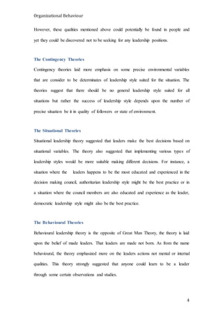 Organizational Behaviour
4
However, these qualities mentioned above could potentially be found in people and
yet they could be discovered not to be seeking for any leadership positions.
The Contingency Theories
Contingency theories laid more emphasis on some precise environmental variables
that are consider to be determinates of leadership style suited for the situation. The
theories suggest that there should be no general leadership style suited for all
situations but rather the success of leadership style depends upon the number of
precise situation be it in quality of followers or state of environment.
The Situational Theories
Situational leadership theory suggested that leaders make the best decisions based on
situational variables. The theory also suggested that implementing various types of
leadership styles would be more suitable making different decisions. For instance, a
situation where the leaders happens to be the most educated and experienced in the
decision making council, authoritarian leadership style might be the best practice or in
a situation where the council members are also educated and experience as the leader,
democratic leadership style might also be the best practice.
The Behavioural Theories
Behavioural leadership theory is the opposite of Great Man Theory, the theory is laid
upon the belief of made leaders. That leaders are made not born. As from the name
behavioural, the theory emphasized more on the leaders actions not mental or internal
qualities. This theory strongly suggested that anyone could learn to be a leader
through some certain observations and studies.
 