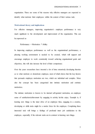 ORGANIZATIONAL BEHAVIOR 7
7
organisation. These are some of the reasons why effective managers are expected to
identify what motivate their employees within the context of their various task.
Motivational theory and implications
For effective managers, improving organisation’s employee performance is very
much significant to the development and improvement of the organisation. This can
be expressed as
Performance = Motivation * Ability
In improving employee performance as well as the organisational performance, a
pleasing working environment is needed to be created, which will support and
encourage employee to work consistently toward achieving organisational goals and
objectives, this will also increase the level of their competence.
Over the years researchers have invested a lot of time extensively developing theories
as to what motivate or demotivate employee, most of which shows that the key factors
that persuade employee motivation are two, which are individual and complex. More
also the concept has been categorized into intrinsic motivation and extrinsic
motivation.
The intrinsic motivation is known to be internal self-granted motivation, an employee
sense of satisfaction/achievement by engaging in activity he/she enjoy. Example is, if
learning new things is the inner drive of an employee then, engaging in a creative,
developing or skills tasks might be a motive force for the employee. Completing these
interested task will brings a feelings of profound inner job satisfaction to the
employee, especially if the relevant tasks are in contrast to learning new things.
 