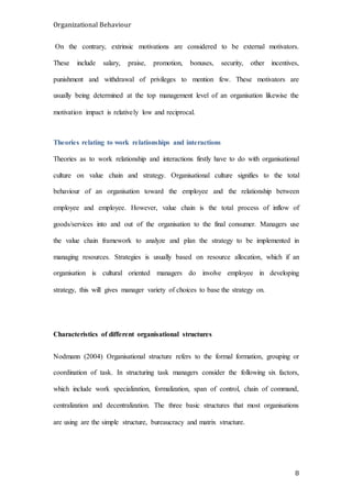 Organizational Behaviour
8
On the contrary, extrinsic motivations are considered to be external motivators.
These include salary, praise, promotion, bonuses, security, other incentives,
punishment and withdrawal of privileges to mention few. These motivators are
usually being determined at the top management level of an organisation likewise the
motivation impact is relatively low and reciprocal.
Theories relating to work relationships and interactions
Theories as to work relationship and interactions firstly have to do with organisational
culture on value chain and strategy. Organisational culture signifies to the total
behaviour of an organisation toward the employee and the relationship between
employee and employee. However, value chain is the total process of inflow of
goods/services into and out of the organisation to the final consumer. Managers use
the value chain framework to analyze and plan the strategy to be implemented in
managing resources. Strategies is usually based on resource allocation, which if an
organisation is cultural oriented managers do involve employee in developing
strategy, this will gives manager variety of choices to base the strategy on.
Characteristics of different organisational structures
Nodmann (2004) Organisational structure refers to the formal formation, grouping or
coordination of task. In structuring task managers consider the following six factors,
which include work specialization, formalization, span of control, chain of command,
centralization and decentralization. The three basic structures that most organisations
are using are the simple structure, bureaucracy and matrix structure.
 