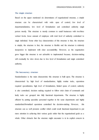 ORGANIZATIONAL BEHAVIOR 9
9
The simple structure
Based on the upper mentioned six determinates of organisational structure, a simple
structure can be characterised with wide span of control, low level of
departmentalization, low level of formalization and centralized authority single
person mostly. This structure is mostly common to small businesses with two/three
vertical levels, loose amount of employee with total level of authority centralized to
single individual. Some other key characteristics of this structure is that, the structure
is simple, the structure is fast, the structure is flexible and the structure is relatively
inexpensive to implement with clear accountability. However, as the organisation
grow bigger this structure is not advisable to implemented because, decision-making
will eventually be slow down due to low level of formalization and single centralized
authority.
The bureaucracy structure
Standardization is the main characteristic this structure is built upon. The structure is
characterized by high level of standardization, highly routine tasks, operations
required specialization, high level of formalization, limited spans of control, authority
is also centralized, decision making required to follow strict chain of commands and
lastly tasks are grouped into fully functional departments. The structure is highly
efficient by putting specialise personnel together in the same departments and highly
standardized/formalized operations centralized the decision-making. However, this
structure can as well promote conflict which could result functional department to put
more attention in achieving their various goals rather that the organisational goals as a
whole. Other obstacle that the structure might encounter is in its explicit concern in
 