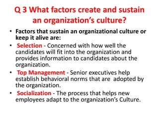 Q 3 What factors create and sustain
an organization’s culture?
• Factors that sustain an organizational culture or
keep it alive are:
• Selection - Concerned with how well the
candidates will fit into the organization and
provides information to candidates about the
organization.
• Top Management - Senior executives help
establish behavioral norms that are adopted by
the organization.
• Socialization - The process that helps new
employees adapt to the organization’s Culture.
 