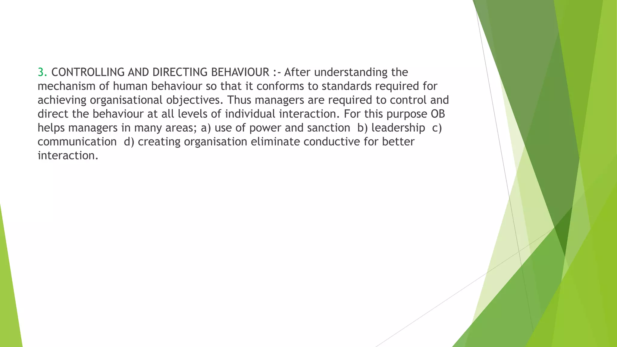 3. CONTROLLING AND DIRECTING BEHAVIOUR :- After understanding the
mechanism of human behaviour so that it conforms to standards required for
achieving organisational objectives. Thus managers are required to control and
direct the behaviour at all levels of individual interaction. For this purpose OB
helps managers in many areas; a) use of power and sanction b) leadership c)
communication d) creating organisation eliminate conductive for better
interaction.
 