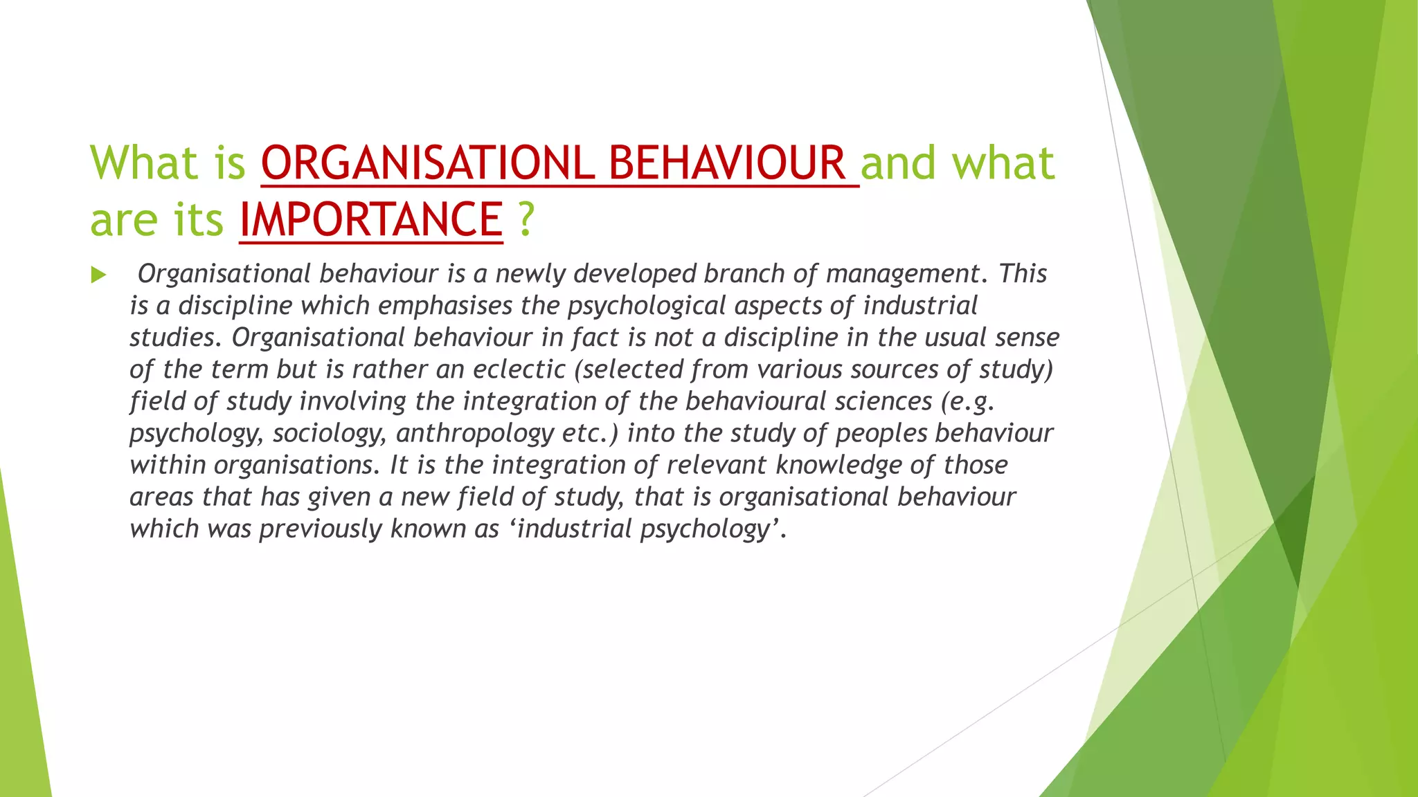 What is ORGANISATIONL BEHAVIOUR and what
are its IMPORTANCE ?
 Organisational behaviour is a newly developed branch of management. This
is a discipline which emphasises the psychological aspects of industrial
studies. Organisational behaviour in fact is not a discipline in the usual sense
of the term but is rather an eclectic (selected from various sources of study)
field of study involving the integration of the behavioural sciences (e.g.
psychology, sociology, anthropology etc.) into the study of peoples behaviour
within organisations. It is the integration of relevant knowledge of those
areas that has given a new field of study, that is organisational behaviour
which was previously known as ‘industrial psychology’.
 