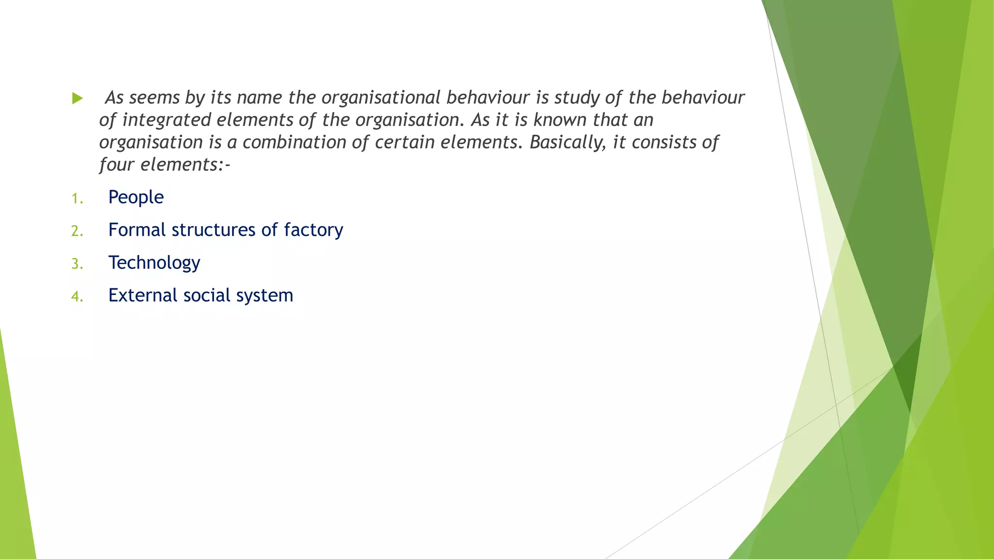  As seems by its name the organisational behaviour is study of the behaviour
of integrated elements of the organisation. As it is known that an
organisation is a combination of certain elements. Basically, it consists of
four elements:-
1. People
2. Formal structures of factory
3. Technology
4. External social system
 