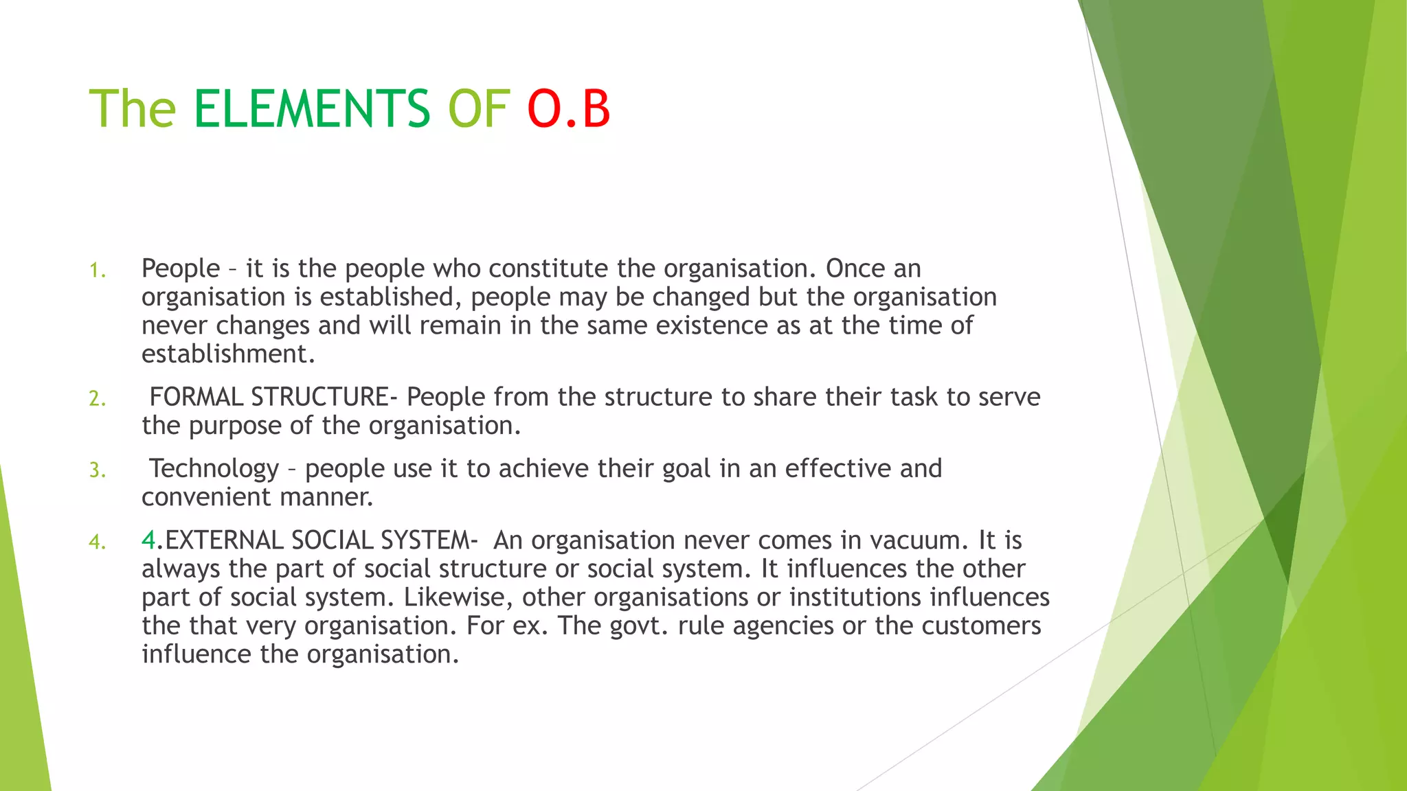 The ELEMENTS OF O.B
1. People – it is the people who constitute the organisation. Once an
organisation is established, people may be changed but the organisation
never changes and will remain in the same existence as at the time of
establishment.
2. FORMAL STRUCTURE- People from the structure to share their task to serve
the purpose of the organisation.
3. Technology – people use it to achieve their goal in an effective and
convenient manner.
4. 4.EXTERNAL SOCIAL SYSTEM- An organisation never comes in vacuum. It is
always the part of social structure or social system. It influences the other
part of social system. Likewise, other organisations or institutions influences
the that very organisation. For ex. The govt. rule agencies or the customers
influence the organisation.
 