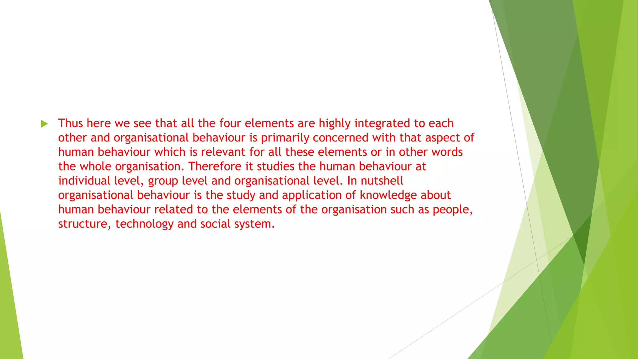  Thus here we see that all the four elements are highly integrated to each
other and organisational behaviour is primarily concerned with that aspect of
human behaviour which is relevant for all these elements or in other words
the whole organisation. Therefore it studies the human behaviour at
individual level, group level and organisational level. In nutshell
organisational behaviour is the study and application of knowledge about
human behaviour related to the elements of the organisation such as people,
structure, technology and social system.
 