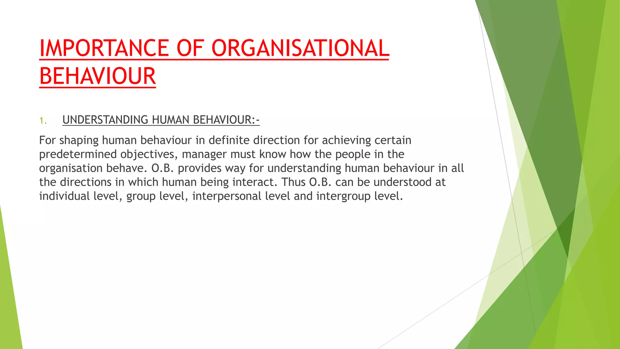 IMPORTANCE OF ORGANISATIONAL
BEHAVIOUR
1. UNDERSTANDING HUMAN BEHAVIOUR:-
For shaping human behaviour in definite direction for achieving certain
predetermined objectives, manager must know how the people in the
organisation behave. O.B. provides way for understanding human behaviour in all
the directions in which human being interact. Thus O.B. can be understood at
individual level, group level, interpersonal level and intergroup level.
 