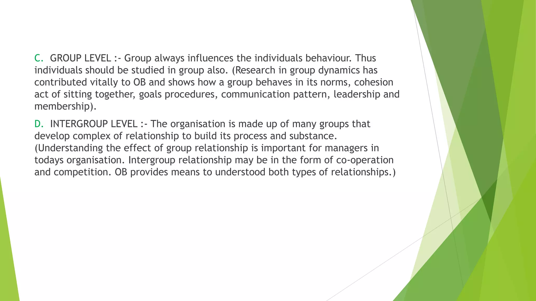 C. GROUP LEVEL :- Group always influences the individuals behaviour. Thus
individuals should be studied in group also. (Research in group dynamics has
contributed vitally to OB and shows how a group behaves in its norms, cohesion
act of sitting together, goals procedures, communication pattern, leadership and
membership).
D. INTERGROUP LEVEL :- The organisation is made up of many groups that
develop complex of relationship to build its process and substance.
(Understanding the effect of group relationship is important for managers in
todays organisation. Intergroup relationship may be in the form of co-operation
and competition. OB provides means to understood both types of relationships.)
 