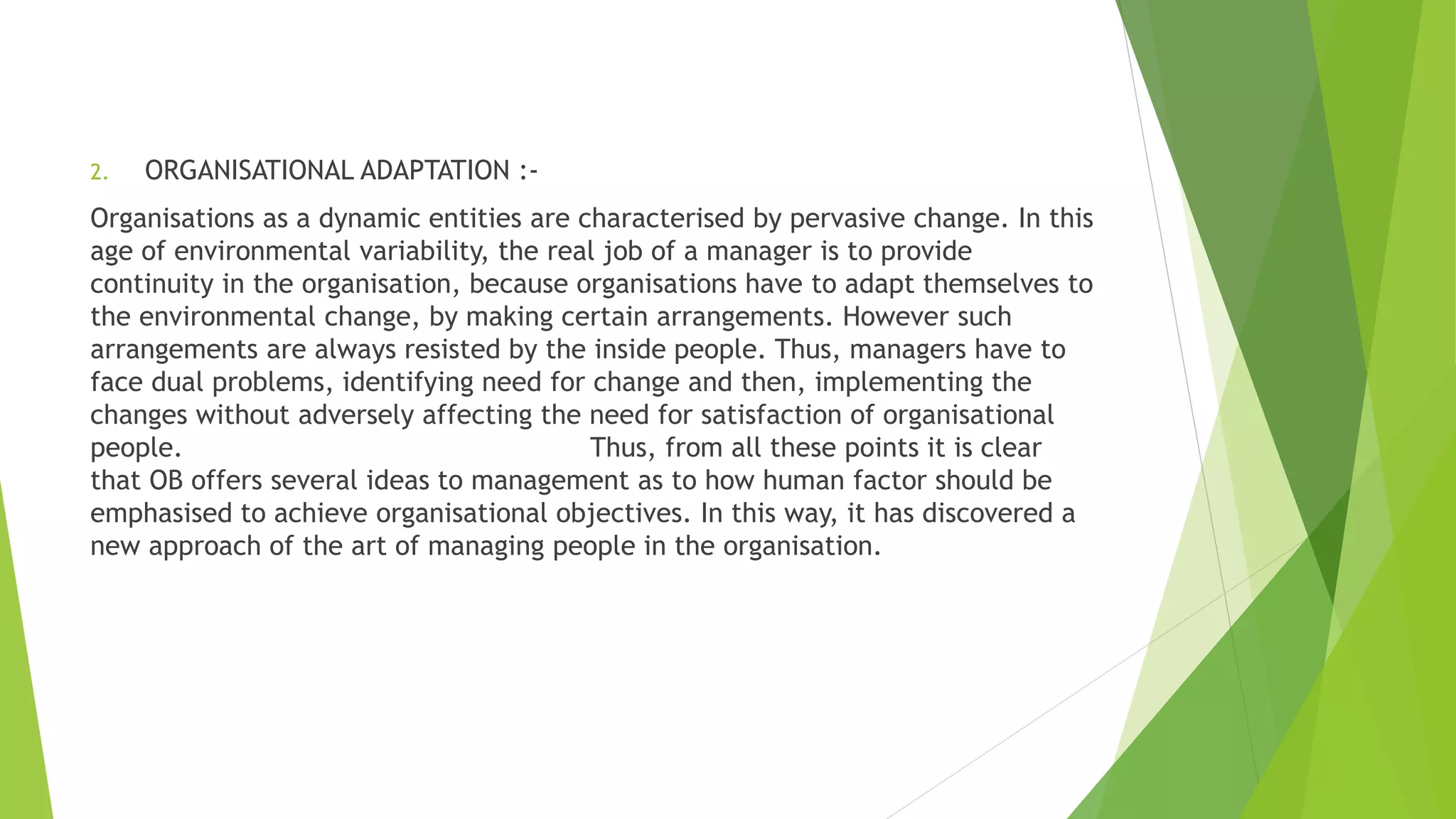 2. ORGANISATIONAL ADAPTATION :-
Organisations as a dynamic entities are characterised by pervasive change. In this
age of environmental variability, the real job of a manager is to provide
continuity in the organisation, because organisations have to adapt themselves to
the environmental change, by making certain arrangements. However such
arrangements are always resisted by the inside people. Thus, managers have to
face dual problems, identifying need for change and then, implementing the
changes without adversely affecting the need for satisfaction of organisational
people. Thus, from all these points it is clear
that OB offers several ideas to management as to how human factor should be
emphasised to achieve organisational objectives. In this way, it has discovered a
new approach of the art of managing people in the organisation.
 