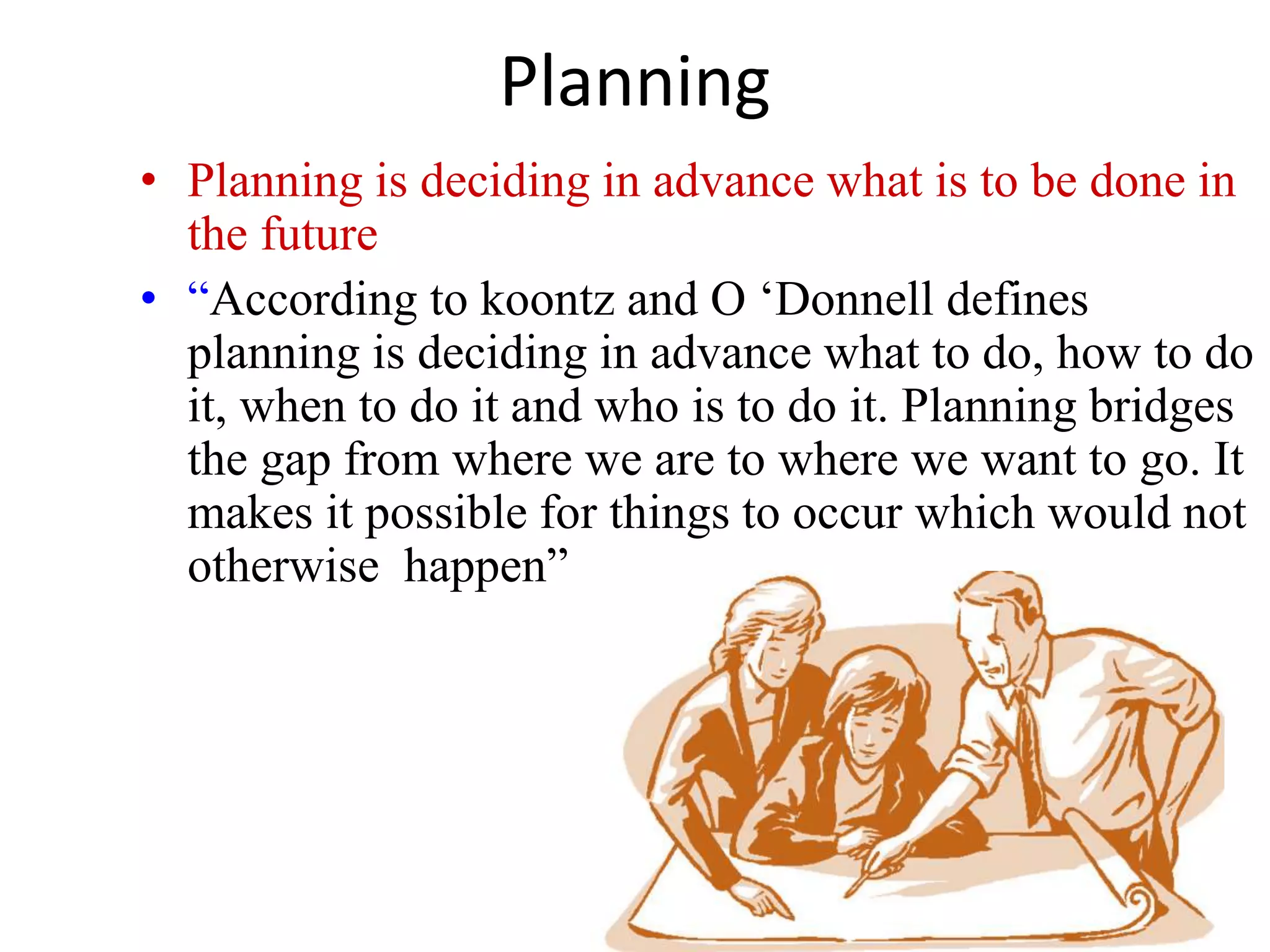 Planning 
• Planning is deciding in advance what is to be done in 
the future 
• “According to koontz and O ‘Donnell defines 
planning is deciding in advance what to do, how to do 
it, when to do it and who is to do it. Planning bridges 
the gap from where we are to where we want to go. It 
makes it possible for things to occur which would not 
otherwise happen” 
 