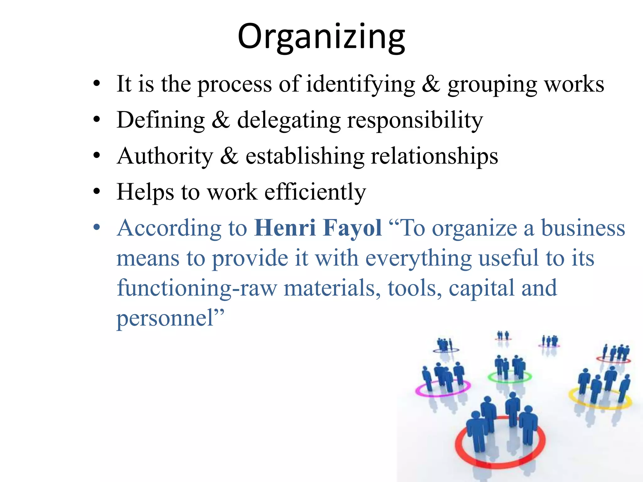 Organizing 
• It is the process of identifying & grouping works 
• Defining & delegating responsibility 
• Authority & establishing relationships 
• Helps to work efficiently 
• According to Henri Fayol “To organize a business 
means to provide it with everything useful to its 
functioning-raw materials, tools, capital and 
personnel” 
 