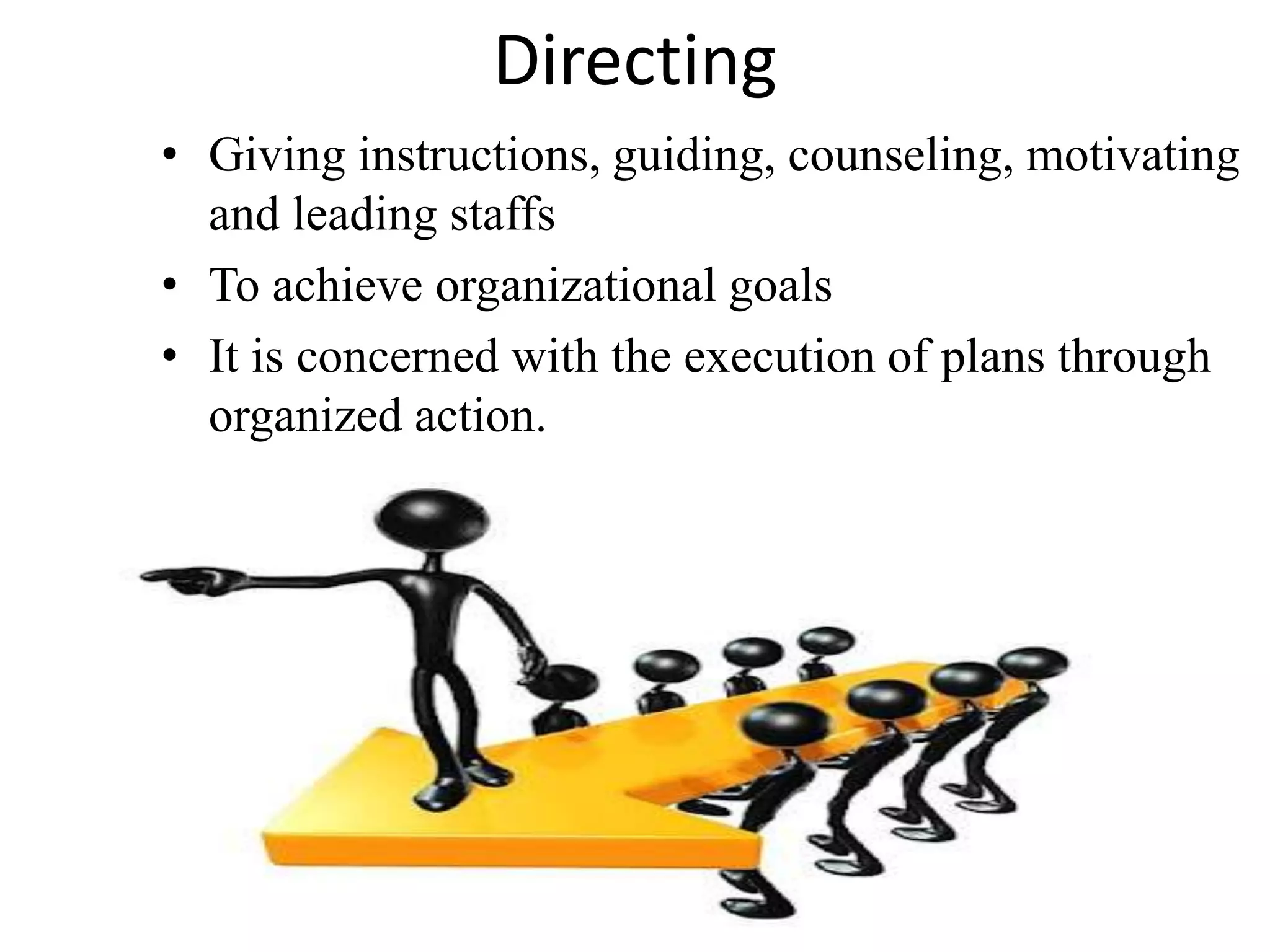 Directing 
• Giving instructions, guiding, counseling, motivating 
and leading staffs 
• To achieve organizational goals 
• It is concerned with the execution of plans through 
organized action. 
 