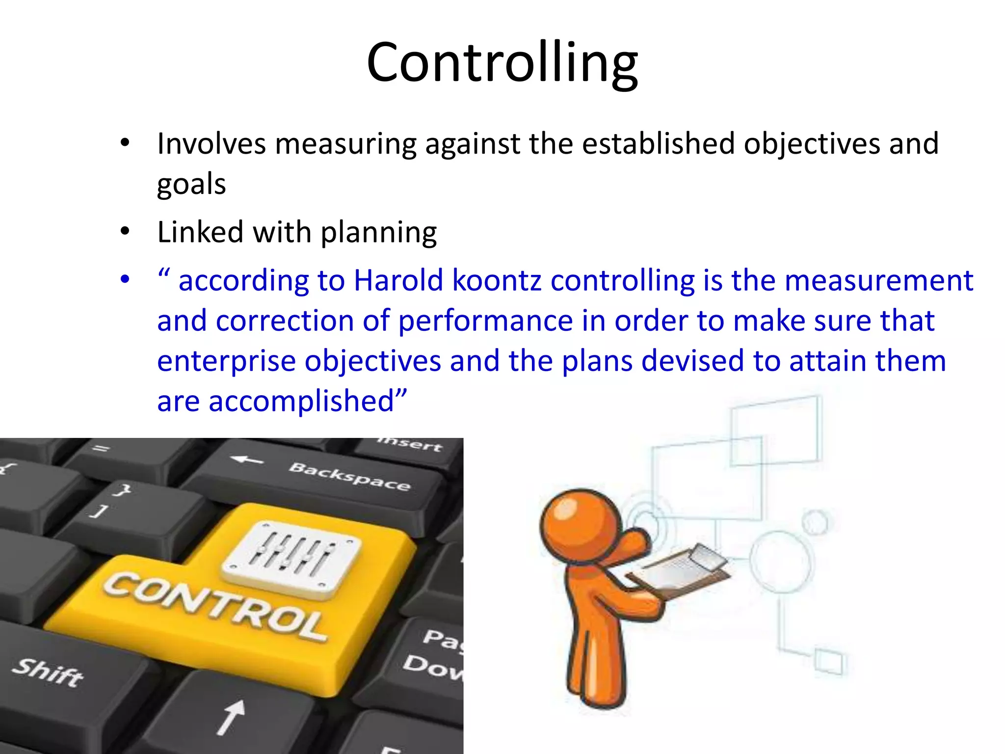 Controlling 
• Involves measuring against the established objectives and 
goals 
• Linked with planning 
• “ according to Harold koontz controlling is the measurement 
and correction of performance in order to make sure that 
enterprise objectives and the plans devised to attain them 
are accomplished” 
 