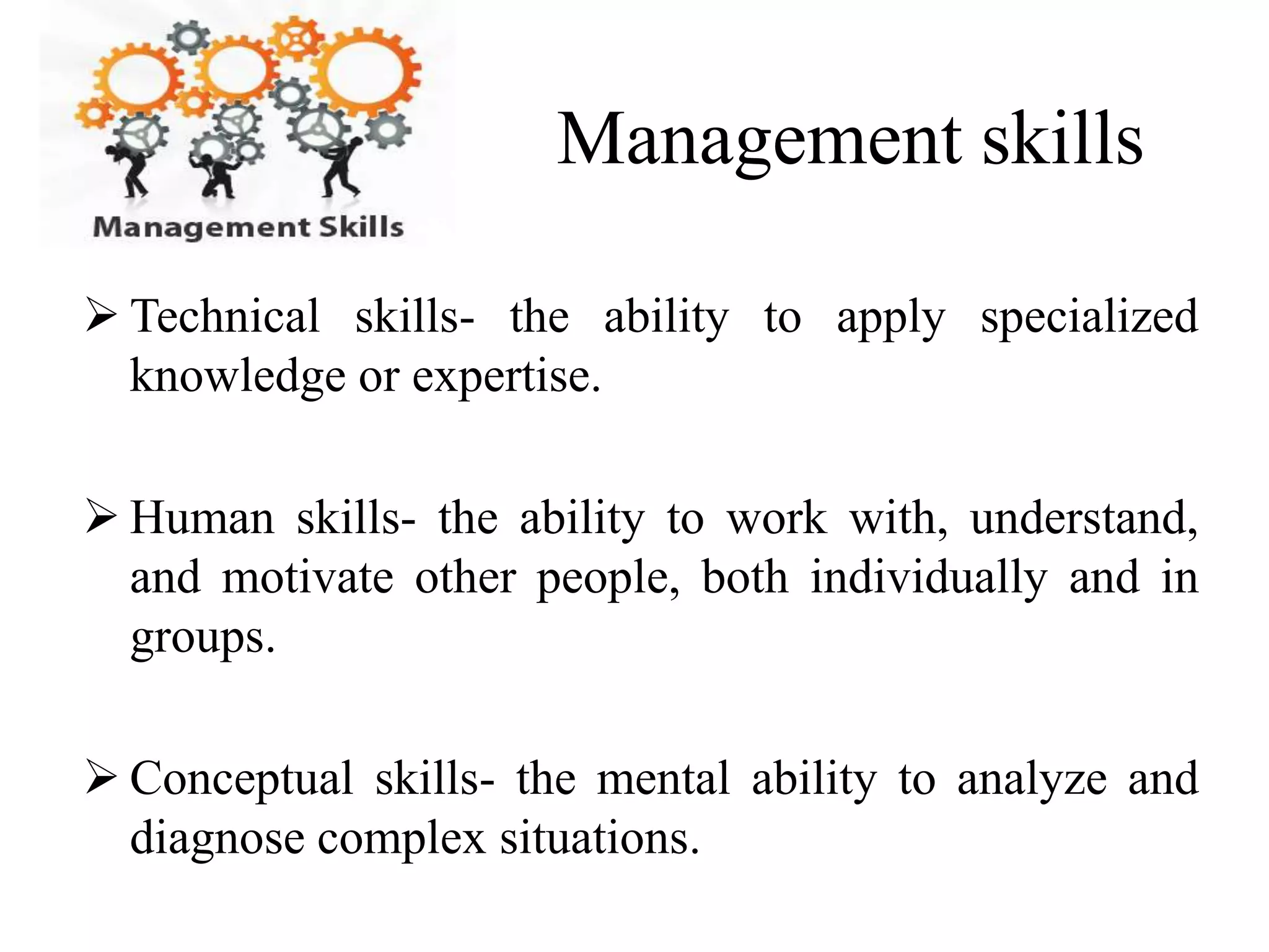 Management skills 
 Technical skills- the ability to apply specialized 
knowledge or expertise. 
 Human skills- the ability to work with, understand, 
and motivate other people, both individually and in 
groups. 
 Conceptual skills- the mental ability to analyze and 
diagnose complex situations. 
 